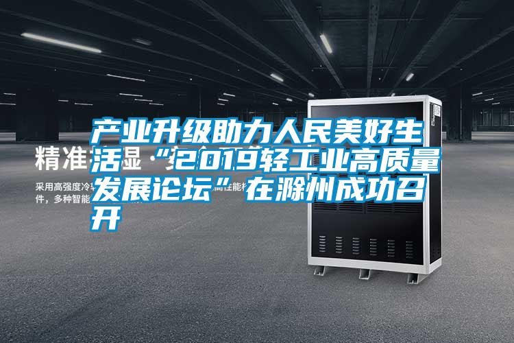 產業升級助力人民美好生活 “2019輕工業高質量發展論壇”在滁州成功召開
